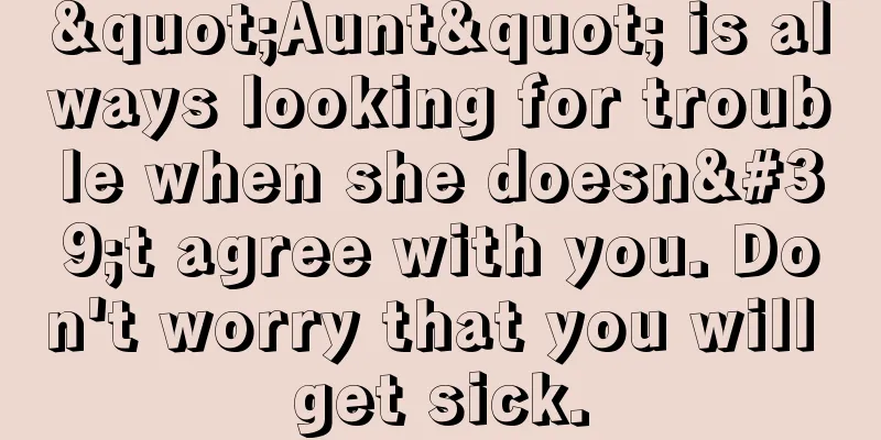 "Aunt" is always looking for trouble when she doesn't agree with you. Don't worry that you will get sick.