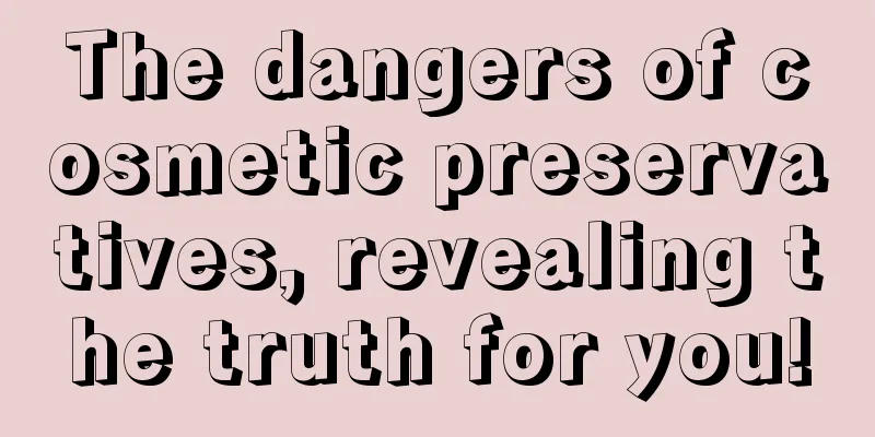 The dangers of cosmetic preservatives, revealing the truth for you!