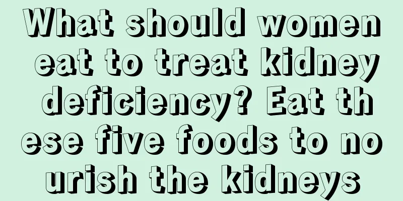 What should women eat to treat kidney deficiency? Eat these five foods to nourish the kidneys