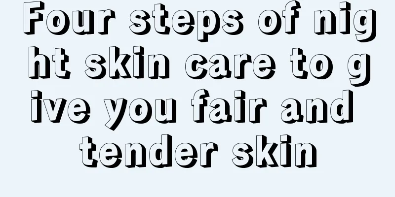 Four steps of night skin care to give you fair and tender skin