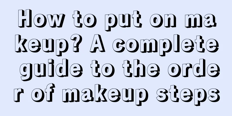 How to put on makeup? A complete guide to the order of makeup steps