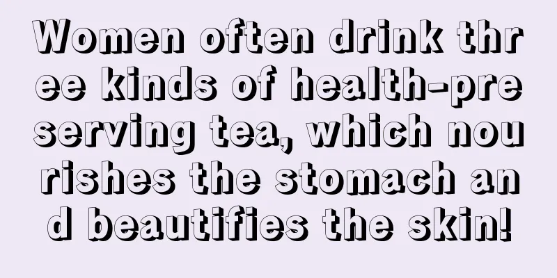 Women often drink three kinds of health-preserving tea, which nourishes the stomach and beautifies the skin!