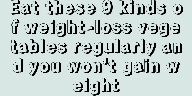 Eat these 9 kinds of weight-loss vegetables regularly and you won’t gain weight