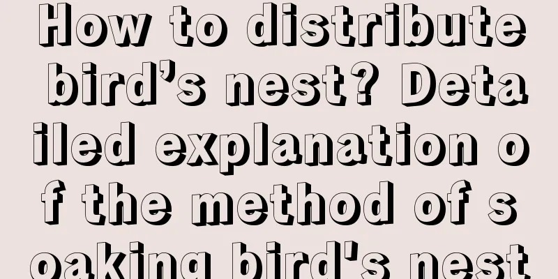 How to distribute bird’s nest? Detailed explanation of the method of soaking bird's nest