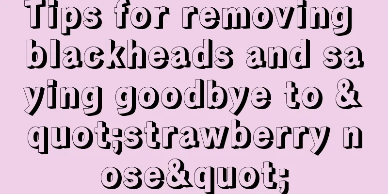 Tips for removing blackheads and saying goodbye to "strawberry nose"