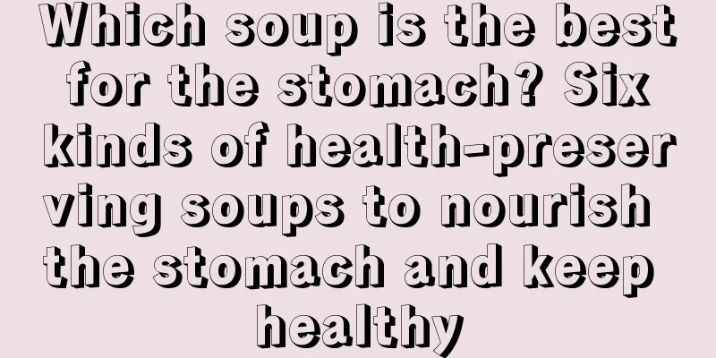 Which soup is the best for the stomach? Six kinds of health-preserving soups to nourish the stomach and keep healthy