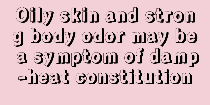 Oily skin and strong body odor may be a symptom of damp-heat constitution