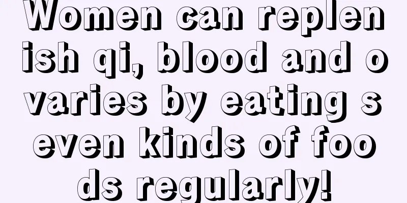 Women can replenish qi, blood and ovaries by eating seven kinds of foods regularly!