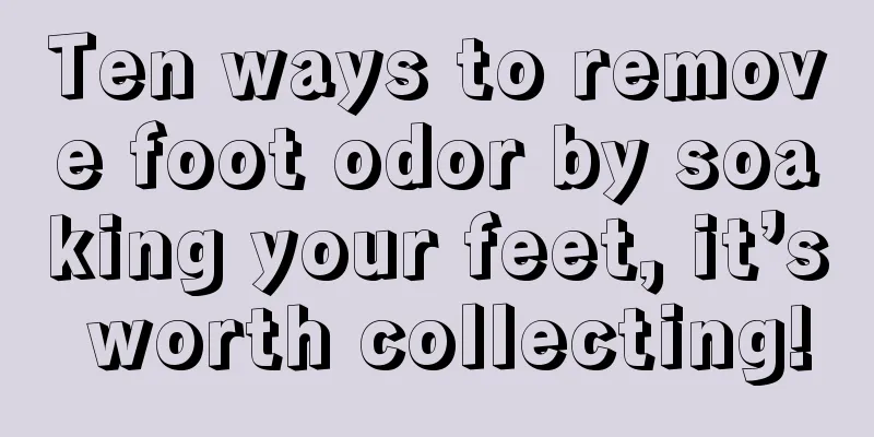 Ten ways to remove foot odor by soaking your feet, it’s worth collecting!