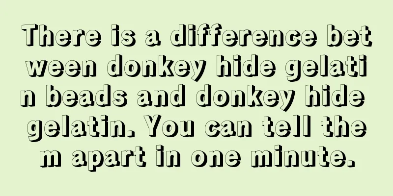 There is a difference between donkey hide gelatin beads and donkey hide gelatin. You can tell them apart in one minute.