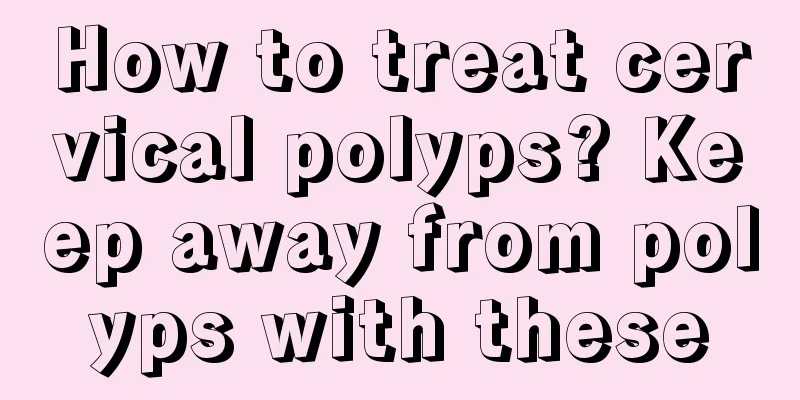 How to treat cervical polyps? Keep away from polyps with these