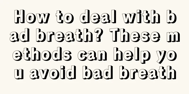 How to deal with bad breath? These methods can help you avoid bad breath