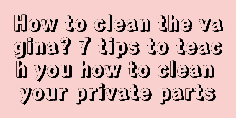 How to clean the vagina? 7 tips to teach you how to clean your private parts