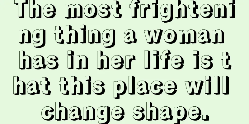 The most frightening thing a woman has in her life is that this place will change shape.