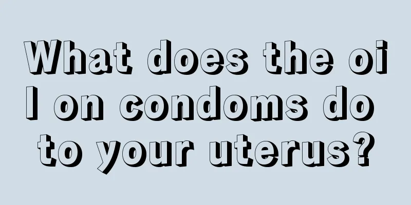 What does the oil on condoms do to your uterus?