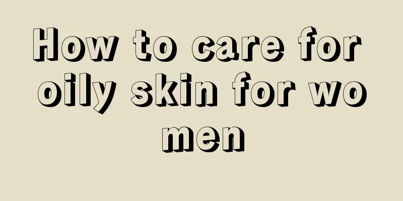 How to care for oily skin for women