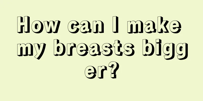 How can I make my breasts bigger?