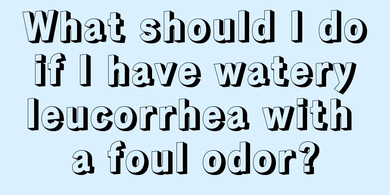 What should I do if I have watery leucorrhea with a foul odor?