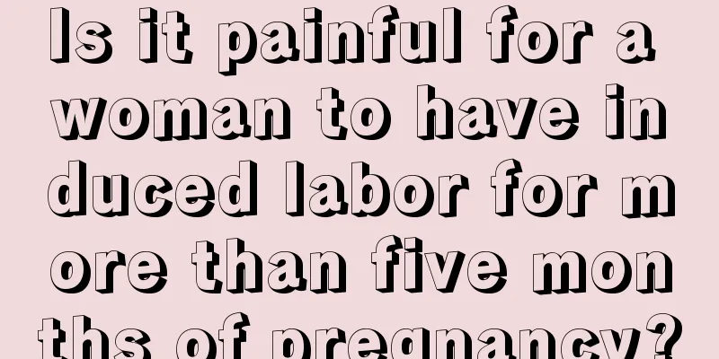 Is it painful for a woman to have induced labor for more than five months of pregnancy?