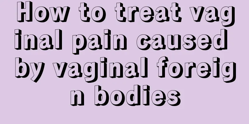 How to treat vaginal pain caused by vaginal foreign bodies