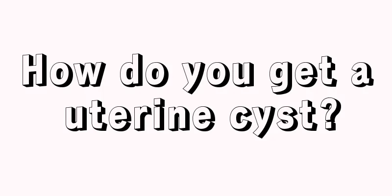 How do you get a uterine cyst?