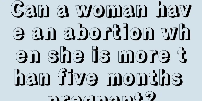 Can a woman have an abortion when she is more than five months pregnant?