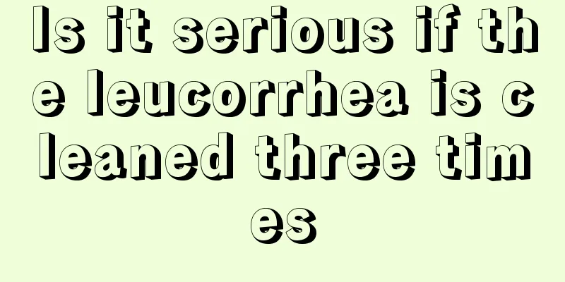 Is it serious if the leucorrhea is cleaned three times