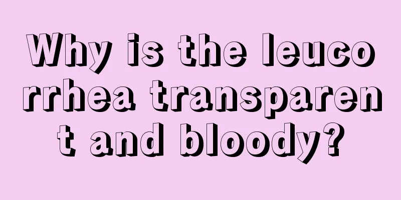 Why is the leucorrhea transparent and bloody?