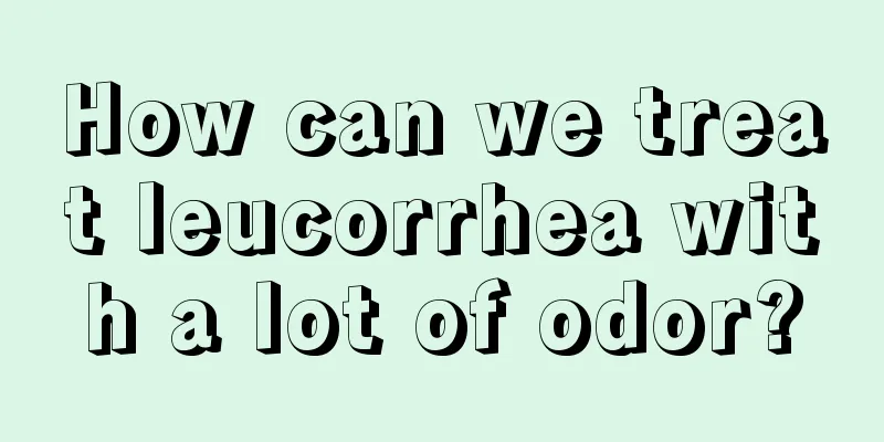 How can we treat leucorrhea with a lot of odor?