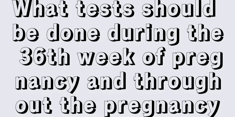 What tests should be done during the 36th week of pregnancy and throughout the pregnancy