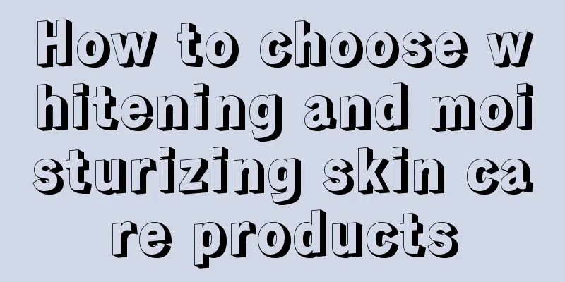 How to choose whitening and moisturizing skin care products