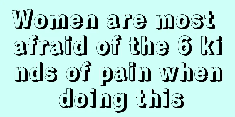 Women are most afraid of the 6 kinds of pain when doing this