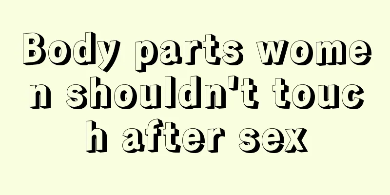 Body parts women shouldn't touch after sex