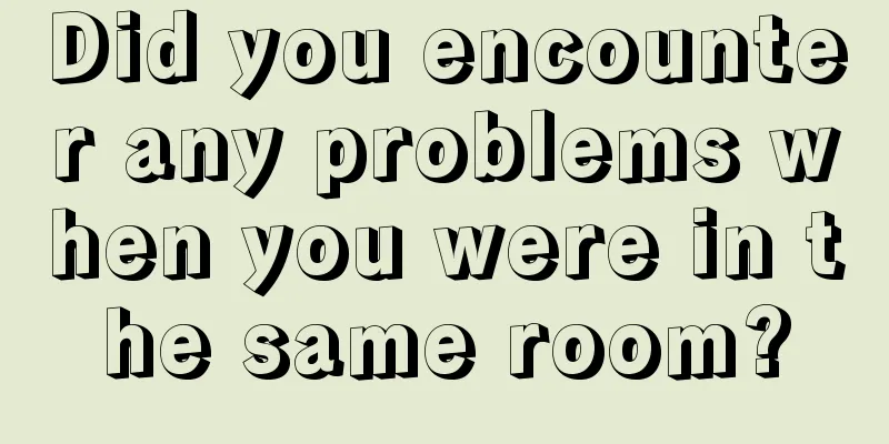 Did you encounter any problems when you were in the same room?