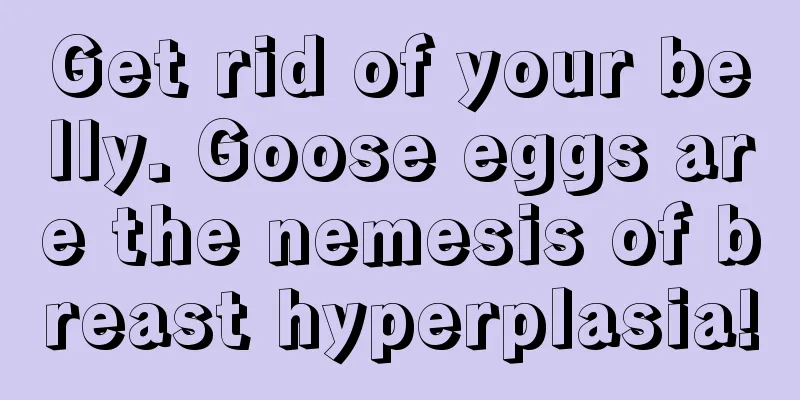 Get rid of your belly. Goose eggs are the nemesis of breast hyperplasia!