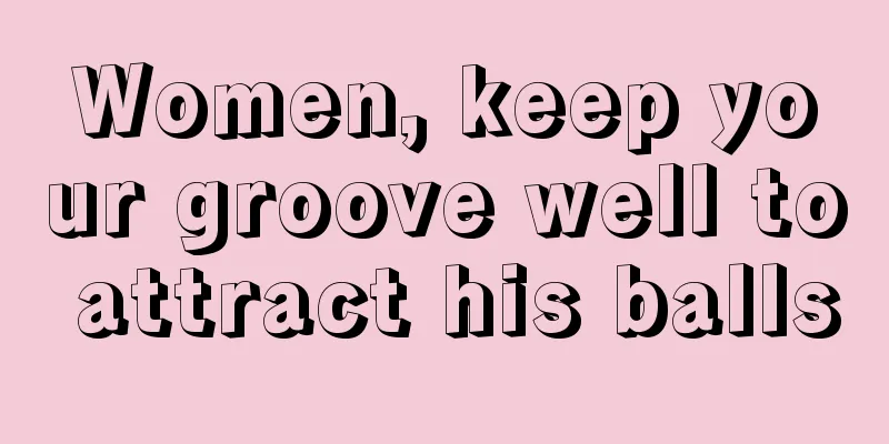 Women, keep your groove well to attract his balls