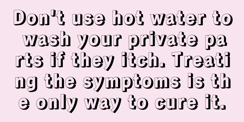 Don't use hot water to wash your private parts if they itch. Treating the symptoms is the only way to cure it.