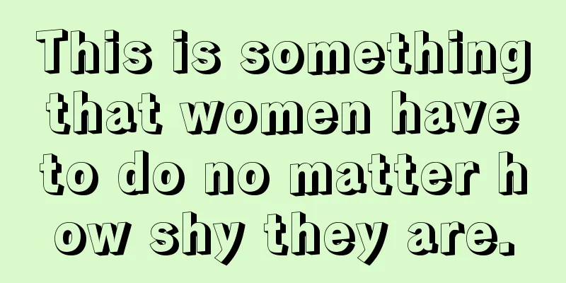 This is something that women have to do no matter how shy they are.