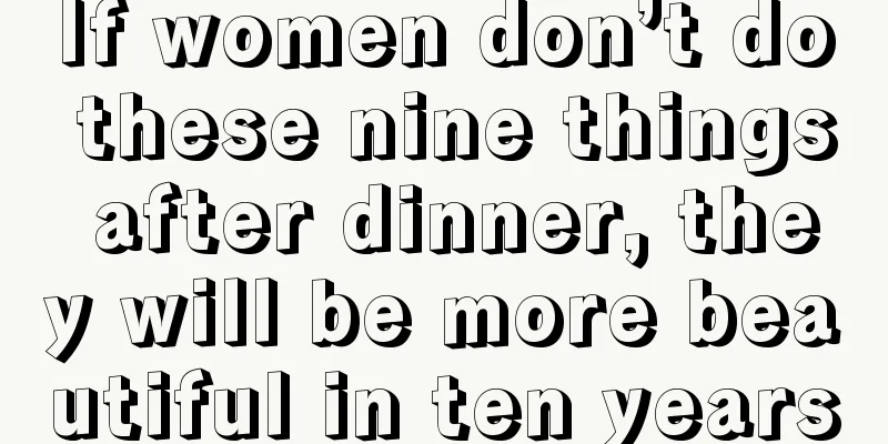 If women don’t do these nine things after dinner, they will be more beautiful in ten years