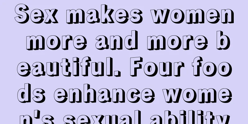 Sex makes women more and more beautiful. Four foods enhance women's sexual ability