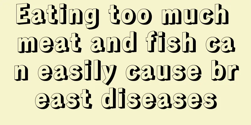 Eating too much meat and fish can easily cause breast diseases