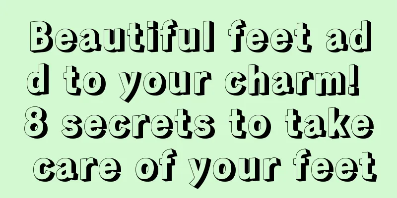 Beautiful feet add to your charm! 8 secrets to take care of your feet