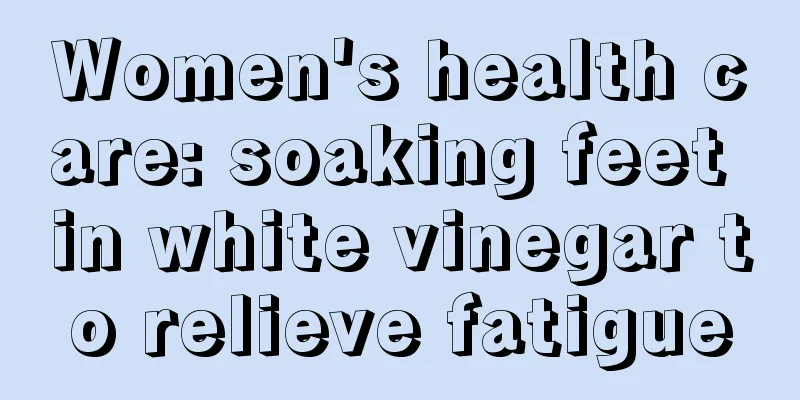 Women's health care: soaking feet in white vinegar to relieve fatigue