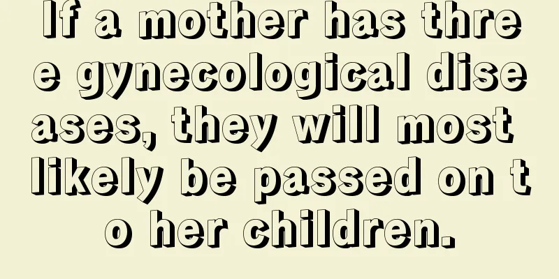 If a mother has three gynecological diseases, they will most likely be passed on to her children.