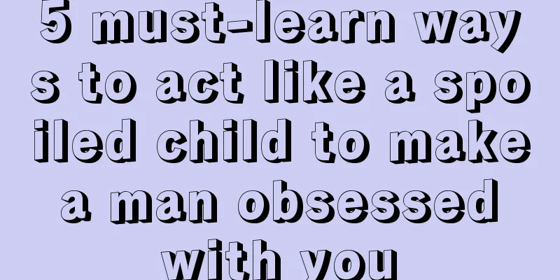 5 must-learn ways to act like a spoiled child to make a man obsessed with you