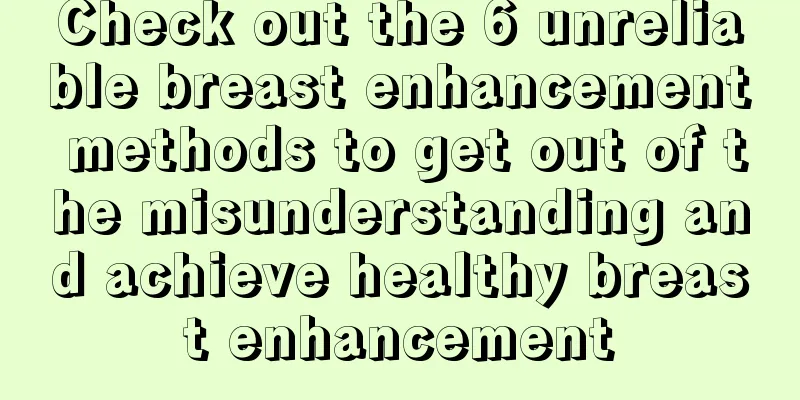 Check out the 6 unreliable breast enhancement methods to get out of the misunderstanding and achieve healthy breast enhancement