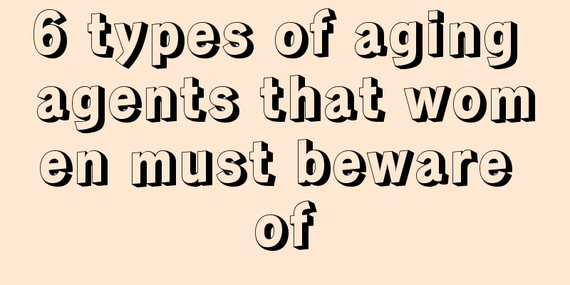 6 types of aging agents that women must beware of