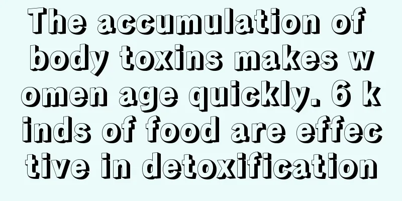 The accumulation of body toxins makes women age quickly. 6 kinds of food are effective in detoxification