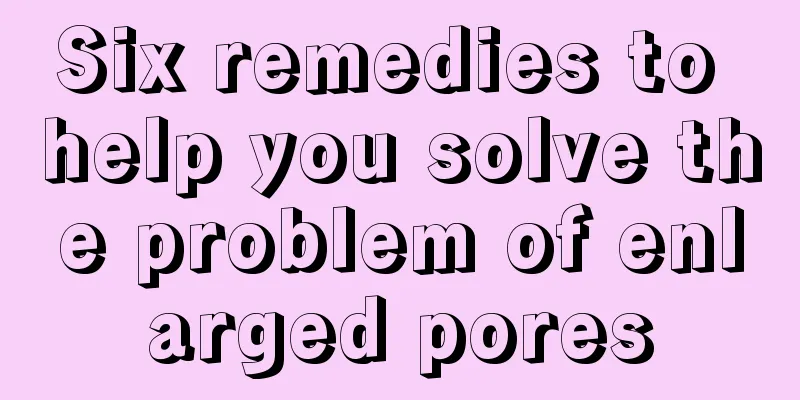 Six remedies to help you solve the problem of enlarged pores