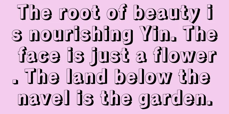 The root of beauty is nourishing Yin. The face is just a flower. The land below the navel is the garden.